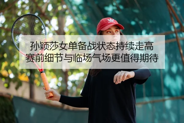 孙颖莎女单备战状态持续走高 赛前细节与临场气场更值得期待